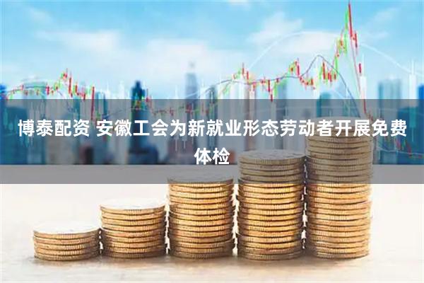 博泰配资 安徽工会为新就业形态劳动者开展免费体检