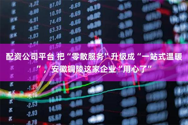 配资公司平台 把“零散服务”升级成“一站式温暖”,安徽铜陵这家企业“用心了”