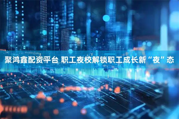 聚鸿鑫配资平台 职工夜校解锁职工成长新“夜”态