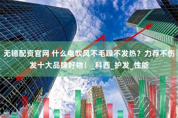 无锡配资官网 什么电吹风不毛躁不发热？力荐不伤发十大品牌好物！_科西_护发_性能