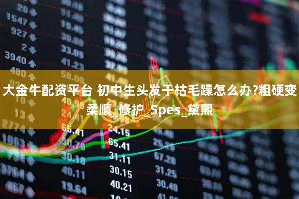 大金牛配资平台 初中生头发干枯毛躁怎么办?粗硬变柔顺_修护_Spes_黛熙