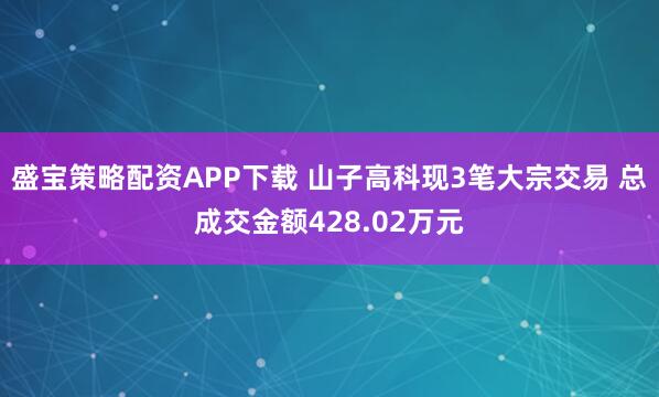 盛宝策略配资APP下载 山子高科现3笔大宗交易 总成交金额428.02万元