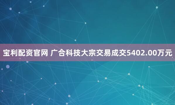 宝利配资官网 广合科技大宗交易成交5402.00万元