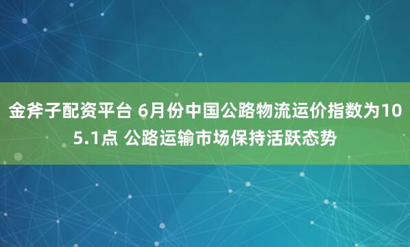 金斧子配资平台 6月份中国公路物流运价指数为105.1点 公路运输市场保持活跃态势