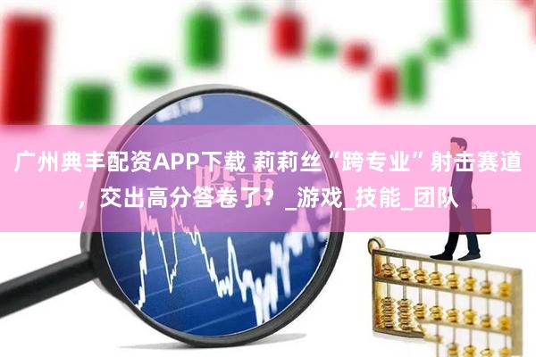 广州典丰配资APP下载 莉莉丝“跨专业”射击赛道,交出高分答卷了?_游戏_技能_团队