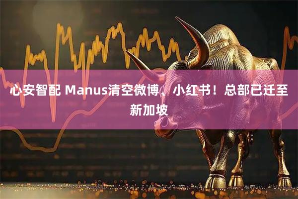 心安智配 Manus清空微博、小红书！总部已迁至新加坡