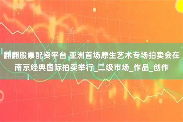 翻翻股票配资平台 亚洲首场原生艺术专场拍卖会在南京经典国际拍卖举行_二级市场_作品_创作
