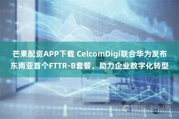 芒果配资APP下载 CelcomDigi联合华为发布东南亚首个FTTR-B套餐，助力企业数字化转型