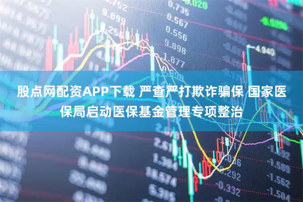股点网配资APP下载 严查严打欺诈骗保 国家医保局启动医保基金管理专项整治