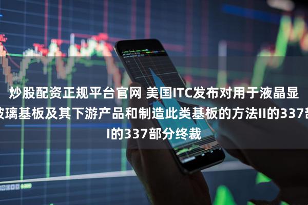 炒股配资正规平台官网 美国ITC发布对用于液晶显示器的玻璃基板及其下游产品和制造此类基板的方法II的337部分终裁