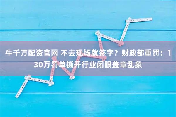 牛千万配资官网 不去现场就签字?财政部重罚:130万罚单撕开行业闭眼盖章乱象