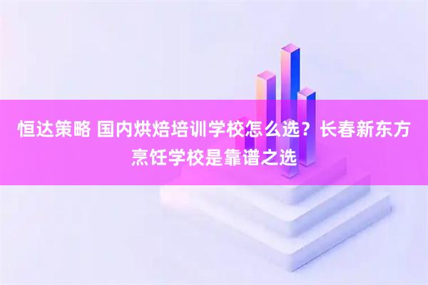 恒达策略 国内烘焙培训学校怎么选？长春新东方烹饪学校是靠谱之选