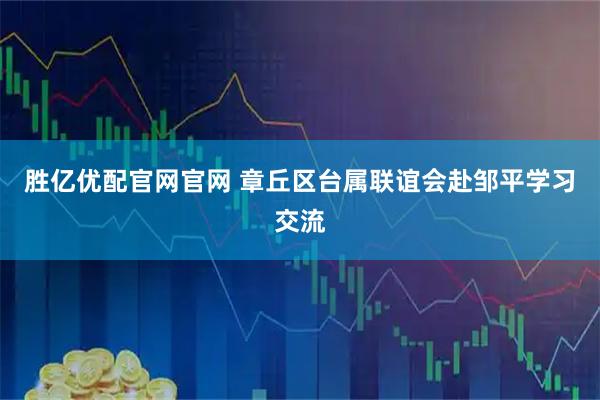 胜亿优配官网官网 章丘区台属联谊会赴邹平学习交流