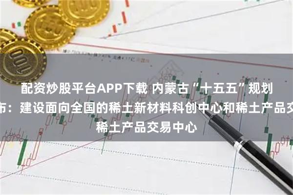 配资炒股平台APP下载 内蒙古“十五五”规划建议发布:建设面向全国的稀土新材料科创中心和稀土产品交易中心
