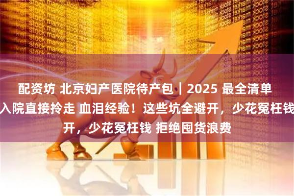 配资坊 北京妇产医院待产包｜2025 最全清单 ，精简不鸡肋 入院直接拎走 血泪经验！这些坑全避开，少花冤枉钱 拒绝囤货浪费