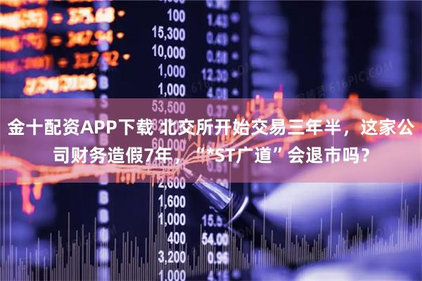 金十配资APP下载 北交所开始交易三年半,这家公司财务造假7年,“*ST广道”会退市吗?