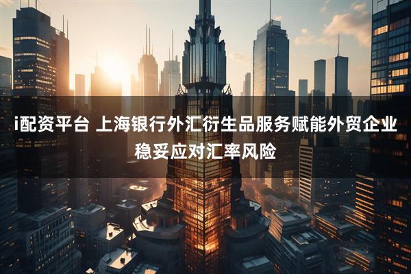 i配资平台 上海银行外汇衍生品服务赋能外贸企业稳妥应对汇率风险