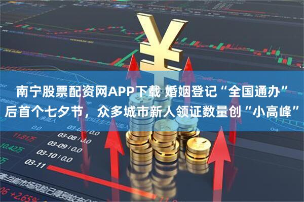 南宁股票配资网APP下载 婚姻登记“全国通办”后首个七夕节,众多城市新人领证数量创“小高峰”