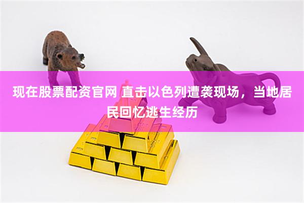 现在股票配资官网 直击以色列遭袭现场，当地居民回忆逃生经历