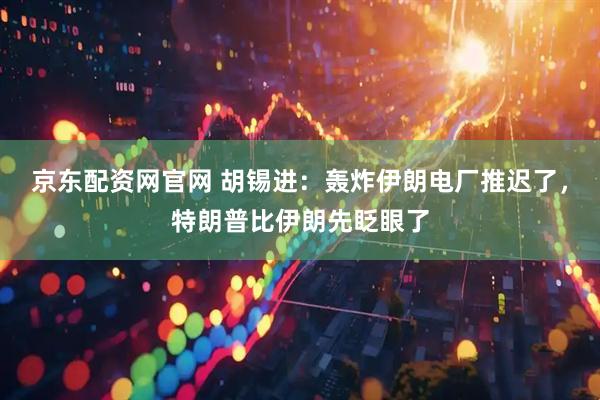 京东配资网官网 胡锡进：轰炸伊朗电厂推迟了，特朗普比伊朗先眨眼了