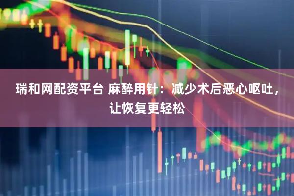 瑞和网配资平台 麻醉用针：减少术后恶心呕吐，让恢复更轻松